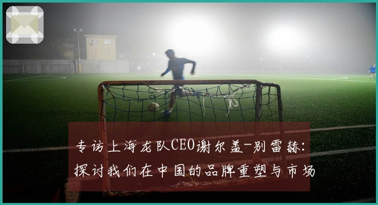 专访上海龙队CEO谢尔盖-别雷赫：探讨我们在中国的品牌重塑与市场再启示