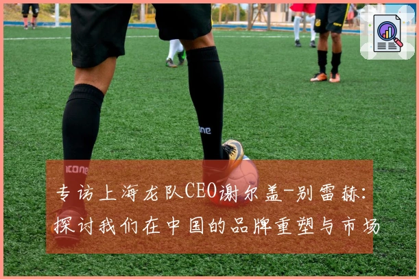 专访上海龙队CEO谢尔盖-别雷赫：探讨我们在中国的品牌重塑与市场再启示