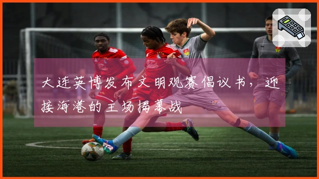 大连英博发布文明观赛倡议书，迎接海港的主场揭幕战