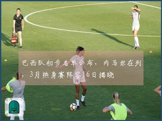 巴西队初步名单公布，内马尔在列，3月热身赛阵容16日揭晓