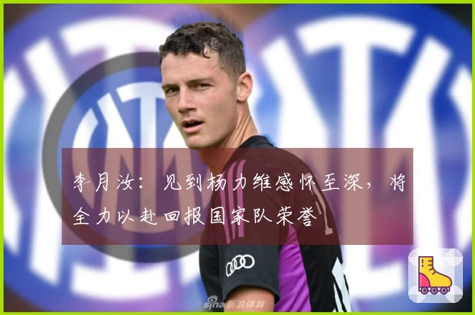 李月汝：见到杨力维感怀至深，将全力以赴回报国家队荣誉