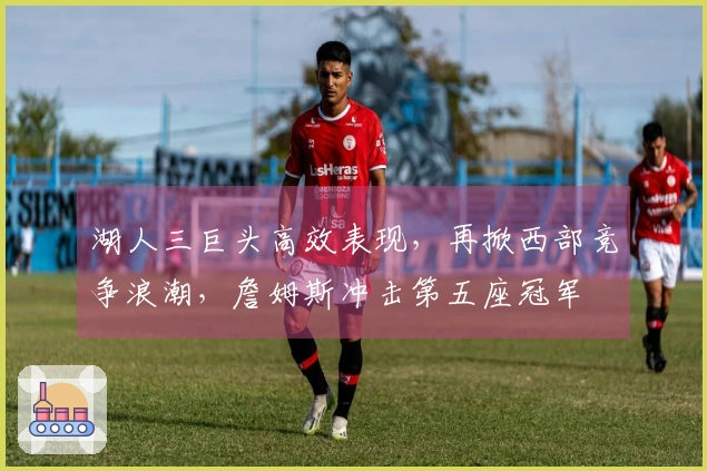 湖人三巨头高效表现，再掀西部竞争浪潮，詹姆斯冲击第五座冠军