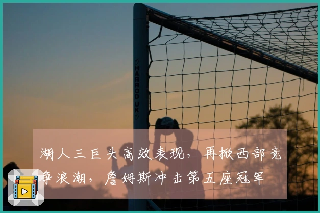 湖人三巨头高效表现，再掀西部竞争浪潮，詹姆斯冲击第五座冠军