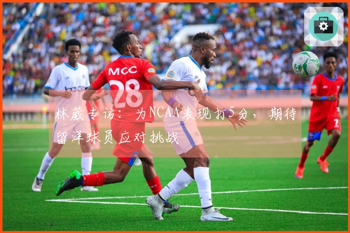 林葳专访：为NCAA表现打5分，期待留洋球员应对挑战