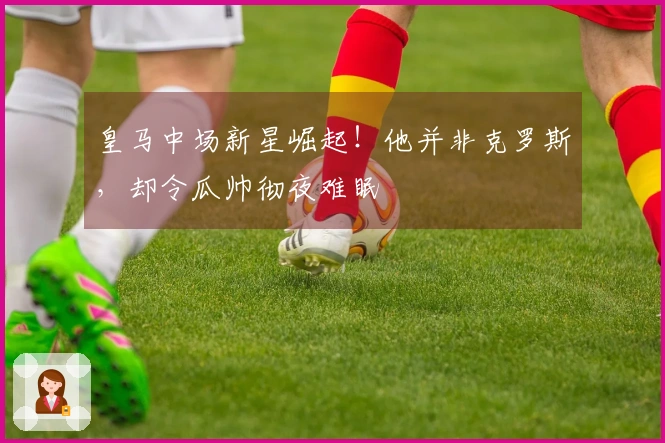 皇马中场新星崛起！他并非克罗斯，却令瓜帅彻夜难眠
