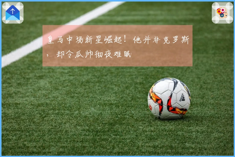 皇马中场新星崛起！他并非克罗斯，却令瓜帅彻夜难眠