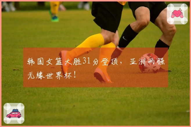 韩国女篮大胜31分登顶，亚洲两强无缘世界杯！