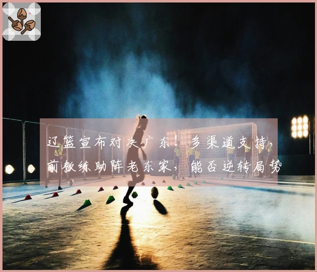 辽篮宣布对决广东！多渠道支持，前教练助阵老东家，能否逆转局势