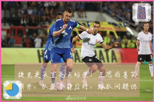 捷克更衣室亮点纷呈！王思雨喜笑颜开，队友冷静应对，球队问题仍需关注！